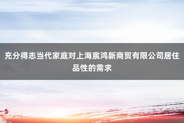 充分得志当代家庭对上海宸鸿新商贸有限公司居住品性的需求